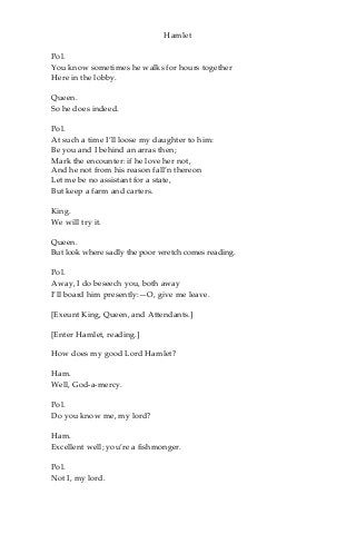 Hamlet
Pol.
You know sometimes he walks for hours together
Here in the lobby.
Queen.
So he does indeed.
Pol.
At such a time I’ll loose my daughter to him:
Be you and I behind an arras then;
Mark the encounter: if he love her not,
And he not from his reason fall’n thereon
Let me be no assistant for a state,
But keep a farm and carters.
King.
We will try it.
Queen.
But look where sadly the poor wretch comes reading.
Pol.
Away, I do beseech you, both away
I’ll board him presently:—O, give me leave.
[Exeunt King, Queen, and Attendants.]
[Enter Hamlet, reading.]
How does my good Lord Hamlet?
Ham.
Well, God-a-mercy.
Pol.
Do you know me, my lord?
Ham.
Excellent well; you’re a fishmonger.
Pol.
Not I, my lord.
 