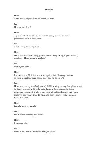 Hamlet
Ham.
Then I would you were so honest a man.
Pol.
Honest, my lord!
Ham.
Ay, sir; to be honest, as this world goes, is to be one man
picked out of ten thousand.
Pol.
That’s very true, my lord.
Ham.
For if the sun breed maggots in a dead dog, being a god-kissing
carrion,—Have you a daughter?
Pol.
I have, my lord.
Ham.
Let her not walk i’ the sun: conception is a blessing, but not
as your daughter may conceive:—friend, look to’t.
Pol.
How say you by that?—[Aside.] Still harping on my daughter:—yet
he knew me not at first; he said I was a fishmonger: he is far
gone, far gone: and truly in my youth I suffered much extremity
for love; very near this. I’ll speak to him again.—What do you
read, my lord?
Ham.
Words, words, words.
Pol.
What is the matter, my lord?
Ham.
Between who?
Pol.
I mean, the matter that you read, my lord.
 