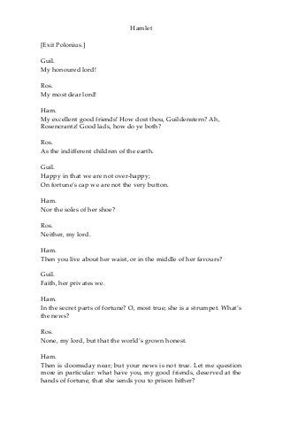 Hamlet
[Exit Polonius.]
Guil.
My honoured lord!
Ros.
My most dear lord!
Ham.
My excellent good friends! How dost thou, Guildenstern? Ah,
Rosencrantz! Good lads, how do ye both?
Ros.
As the indifferent children of the earth.
Guil.
Happy in that we are not over-happy;
On fortune’s cap we are not the very button.
Ham.
Nor the soles of her shoe?
Ros.
Neither, my lord.
Ham.
Then you live about her waist, or in the middle of her favours?
Guil.
Faith, her privates we.
Ham.
In the secret parts of fortune? O, most true; she is a strumpet. What’s
the news?
Ros.
None, my lord, but that the world’s grown honest.
Ham.
Then is doomsday near; but your news is not true. Let me question
more in particular: what have you, my good friends, deserved at the
hands of fortune, that she sends you to prison hither?
 