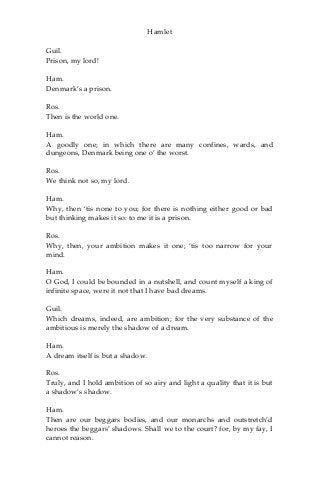 Hamlet
Guil.
Prison, my lord!
Ham.
Denmark’s a prison.
Ros.
Then is the world one.
Ham.
A goodly one; in which there are many confines, wards, and
dungeons, Denmark being one o’ the worst.
Ros.
We think not so, my lord.
Ham.
Why, then ‘tis none to you; for there is nothing either good or bad
but thinking makes it so: to me it is a prison.
Ros.
Why, then, your ambition makes it one; ‘tis too narrow for your
mind.
Ham.
O God, I could be bounded in a nutshell, and count myself a king of
infinite space, were it not that I have bad dreams.
Guil.
Which dreams, indeed, are ambition; for the very substance of the
ambitious is merely the shadow of a dream.
Ham.
A dream itself is but a shadow.
Ros.
Truly, and I hold ambition of so airy and light a quality that it is but
a shadow’s shadow.
Ham.
Then are our beggars bodies, and our monarchs and outstretch’d
heroes the beggars’ shadows. Shall we to the court? for, by my fay, I
cannot reason.
 