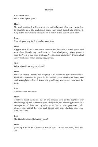 Hamlet
Ros. and Guild.
We’ll wait upon you.
Ham.
No such matter: I will not sort you with the rest of my servants; for,
to speak to you like an honest man, I am most dreadfully attended.
But, in the beaten way of friendship, what make you at Elsinore?
Ros.
To visit you, my lord; no other occasion.
Ham.
Beggar that I am, I am even poor in thanks; but I thank you: and
sure, dear friends, my thanks are too dear a halfpenny. Were you not
sent for? Is it your own inclining? Is it a free visitation? Come, deal
justly with me: come, come; nay, speak.
Guil.
What should we say, my lord?
Ham.
Why, anything—but to the purpose. You were sent for; and there is a
kind of confession in your looks, which your modesties have not
craft enough to colour: I know the good king and queen have sent for
you.
Ros.
To what end, my lord?
Ham.
That you must teach me. But let me conjure you, by the rights of our
fellowship, by the consonancy of our youth, by the obligation of our
ever-preserved love, and by what more dear a better proposer could
charge you withal, be even and direct with me, whether you were
sent for or no.
Ros.
[To Guildenstern.] What say you?
Ham.
[Aside.] Nay, then, I have an eye of you.—If you love me, hold not
off.
 
