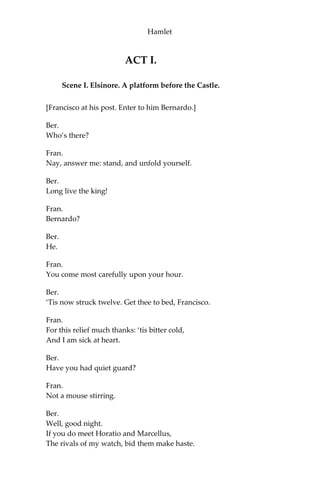 PERSONS REPRESENTED.
Claudius, King of Denmark.
Hamlet, Son to the former, and Nephew to the present King.
Polonius, Lord Chamberlain.
Horatio, Friend to Hamlet.
Laertes, Son to Polonius.
Voltimand, Courtier.
Cornelius, Courtier.
Rosencrantz, Courtier.
Guildenstern, Courtier.
Osric, Courtier.
A Gentleman,
Courtier. A Priest.
Marcellus, Officer.
Bernardo, Officer.
Francisco, a Soldier
Reynaldo, Servant to Polonius.
Players.
Two Clowns, Grave-diggers.
Fortinbras, Prince of Norway.
A Captain.
English Ambassadors.
Ghost of Hamlet’s Father.
Gertrude, Queen of Denmark, and Mother of Hamlet.
Ophelia, Daughter to Polonius.
Lords, Ladies, Officers, Soldiers, Sailors, Messengers, and other
Attendants.
***************************************
SCENE. Elsinore.
 