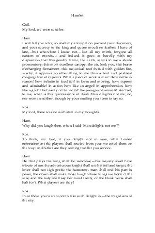 Hamlet
Guil.
My lord, we were sent for.
Ham.
I will tell you why; so shall my anticipation prevent your discovery,
and your secrecy to the king and queen moult no feather. I have of
late,—but wherefore I know not,—lost all my mirth, forgone all
custom of exercises; and indeed, it goes so heavily with my
disposition that this goodly frame, the earth, seems to me a sterile
promontory; this most excellent canopy, the air, look you, this brave
o’erhanging firmament, this majestical roof fretted with golden fire,
—why, it appears no other thing to me than a foul and pestilent
congregation of vapours. What a piece of work is man! How noble in
reason! how infinite in faculties! in form and moving, how express
and admirable! In action how like an angel! in apprehension, how
like a god! The beauty of the world! the paragon of animals! And yet,
to me, what is this quintessence of dust? Man delights not me; no,
nor woman neither, though by your smiling you seem to say so.
Ros.
My lord, there was no such stuff in my thoughts.
Ham.
Why did you laugh then, when I said ‘Man delights not me’?
Ros.
To think, my lord, if you delight not in man, what Lenten
entertainment the players shall receive from you: we coted them on
the way; and hither are they coming to offer you service.
Ham.
He that plays the king shall be welcome,—his majesty shall have
tribute of me; the adventurous knight shall use his foil and target; the
lover shall not sigh gratis; the humorous man shall end his part in
peace; the clown shall make those laugh whose lungs are tickle o’ the
sere; and the lady shall say her mind freely, or the blank verse shall
halt for’t. What players are they?
Ros.
Even those you were wont to take such delight in,—the tragedians of
the city.
 