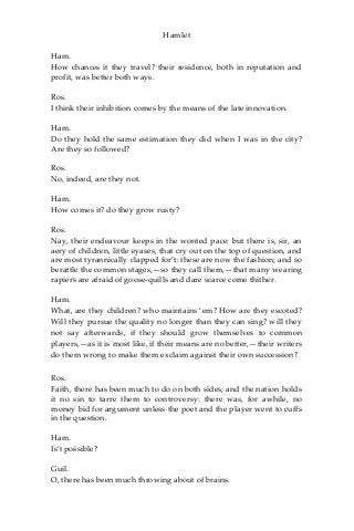 Hamlet
Ham.
How chances it they travel? their residence, both in reputation and
profit, was better both ways.
Ros.
I think their inhibition comes by the means of the late innovation.
Ham.
Do they hold the same estimation they did when I was in the city?
Are they so followed?
Ros.
No, indeed, are they not.
Ham.
How comes it? do they grow rusty?
Ros.
Nay, their endeavour keeps in the wonted pace: but there is, sir, an
aery of children, little eyases, that cry out on the top of question, and
are most tyrannically clapped for’t: these are now the fashion; and so
berattle the common stages,—so they call them,—that many wearing
rapiers are afraid of goose-quills and dare scarce come thither.
Ham.
What, are they children? who maintains ‘em? How are they escoted?
Will they pursue the quality no longer than they can sing? will they
not say afterwards, if they should grow themselves to common
players,—as it is most like, if their means are no better,—their writers
do them wrong to make them exclaim against their own succession?
Ros.
Faith, there has been much to do on both sides; and the nation holds
it no sin to tarre them to controversy: there was, for awhile, no
money bid for argument unless the poet and the player went to cuffs
in the question.
Ham.
Is’t possible?
Guil.
O, there has been much throwing about of brains.
 