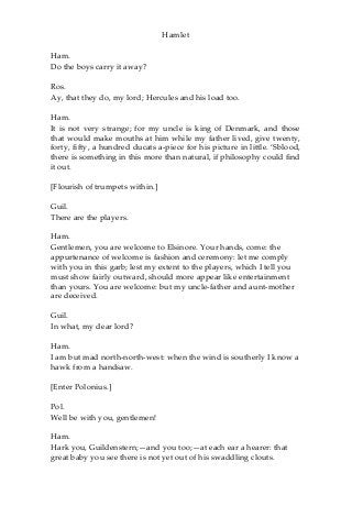 Hamlet
Ham.
Do the boys carry it away?
Ros.
Ay, that they do, my lord; Hercules and his load too.
Ham.
It is not very strange; for my uncle is king of Denmark, and those
that would make mouths at him while my father lived, give twenty,
forty, fifty, a hundred ducats a-piece for his picture in little. ‘Sblood,
there is something in this more than natural, if philosophy could find
it out.
[Flourish of trumpets within.]
Guil.
There are the players.
Ham.
Gentlemen, you are welcome to Elsinore. Your hands, come: the
appurtenance of welcome is fashion and ceremony: let me comply
with you in this garb; lest my extent to the players, which I tell you
must show fairly outward, should more appear like entertainment
than yours. You are welcome: but my uncle-father and aunt-mother
are deceived.
Guil.
In what, my dear lord?
Ham.
I am but mad north-north-west: when the wind is southerly I know a
hawk from a handsaw.
[Enter Polonius.]
Pol.
Well be with you, gentlemen!
Ham.
Hark you, Guildenstern;—and you too;—at each ear a hearer: that
great baby you see there is not yet out of his swaddling clouts.
 