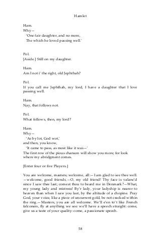 Hamlet
Ham.
Why—
‘One fair daughter, and no more,
The which he loved passing well.'
Pol.
[Aside.] Still on my daughter.
Ham.
Am I not i’ the right, old Jephthah?
Pol.
If you call me Jephthah, my lord, I have a daughter that I love
passing well.
Ham.
Nay, that follows not.
Pol.
What follows, then, my lord?
Ham.
Why—
‘As by lot, God wot,'
and then, you know,
‘It came to pass, as most like it was—'
The first row of the pious chanson will show you more; for look
where my abridgment comes.
[Enter four or five Players.]
You are welcome, masters; welcome, all:—I am glad to see thee well.
—welcome, good friends.—O, my old friend! Thy face is valanc’d
since I saw thee last; comest thou to beard me in Denmark?—What,
my young lady and mistress! By’r lady, your ladyship is nearer to
heaven than when I saw you last, by the altitude of a chopine. Pray
God, your voice, like a piece of uncurrent gold, be not cracked within
the ring.—Masters, you are all welcome. We’ll e’en to’t like French
falconers, fly at anything we see: we’ll have a speech straight: come,
give us a taste of your quality: come, a passionate speech.
58
 