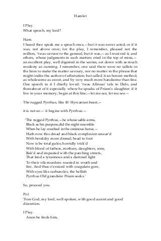 Hamlet
I Play.
What speech, my lord?
Ham.
I heard thee speak me a speech once,—but it was never acted; or if it
was, not above once; for the play, I remember, pleased not the
million, ‘twas caviare to the general; but it was,—as I received it, and
others, whose judgments in such matters cried in the top of mine,—
an excellent play, well digested in the scenes, set down with as much
modesty as cunning. I remember, one said there were no sallets in
the lines to make the matter savoury, nor no matter in the phrase that
might indite the author of affectation; but called it an honest method,
as wholesome as sweet, and by very much more handsome than fine.
One speech in it I chiefly loved: ‘twas AEneas’ tale to Dido, and
thereabout of it especially where he speaks of Priam’s slaughter: if it
live in your memory, begin at this line;—let me see, let me see:—
The rugged Pyrrhus, like th’ Hyrcanian beast,—
it is not so:— it begins with Pyrrhus:—
‘The rugged Pyrrhus,—he whose sable arms,
Black as his purpose,did the night resemble
When he lay couched in the ominous horse,—
Hath now this dread and black complexion smear’d
With heraldry more dismal; head to foot
Now is be total gules; horridly trick’d
With blood of fathers, mothers, daughters, sons,
Bak’d and impasted with the parching streets,
That lend a tyrannous and a damned light
To their vile murders: roasted in wrath and
fire, And thus o’ersized with coagulate gore,
With eyes like carbuncles, the hellish
Pyrrhus Old grandsire Priam seeks.'
So, proceed you.
Pol.
‘Fore God, my lord, well spoken, with good accent and good
discretion.
I Play.
Anon he finds him,
 
