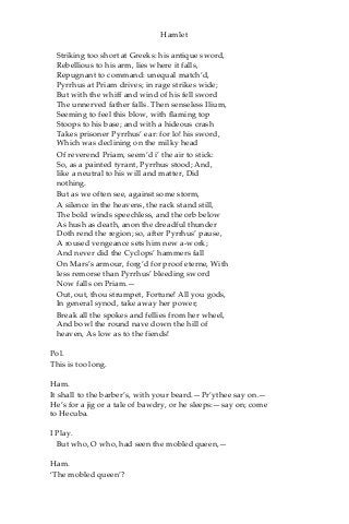 Hamlet
Striking too short at Greeks: his antique sword,
Rebellious to his arm, lies where it falls,
Repugnant to command: unequal match’d,
Pyrrhus at Priam drives; in rage strikes wide;
But with the whiff and wind of his fell sword
The unnerved father falls. Then senseless Ilium,
Seeming to feel this blow, with flaming top
Stoops to his base; and with a hideous crash
Takes prisoner Pyrrhus’ ear: for lo! his sword,
Which was declining on the milky head
Of reverend Priam, seem’d i’ the air to stick:
So, as a painted tyrant, Pyrrhus stood; And,
like a neutral to his will and matter, Did
nothing.
But as we often see, against some storm,
A silence in the heavens, the rack stand still,
The bold winds speechless, and the orb below
As hush as death, anon the dreadful thunder
Doth rend the region; so, after Pyrrhus’ pause,
A roused vengeance sets him new a-work;
And never did the Cyclops’ hammers fall
On Mars’s armour, forg’d for proof eterne, With
less remorse than Pyrrhus’ bleeding sword
Now falls on Priam.—
Out, out, thou strumpet, Fortune! All you gods,
In general synod, take away her power;
Break all the spokes and fellies from her wheel,
And bowl the round nave down the hill of
heaven, As low as to the fiends!
Pol.
This is too long.
Ham.
It shall to the barber’s, with your beard.—Pr’ythee say on.—
He’s for a jig or a tale of bawdry, or he sleeps:—say on; come
to Hecuba.
I Play.
But who, O who, had seen the mobled queen,—
Ham.
‘The mobled queen’?
 