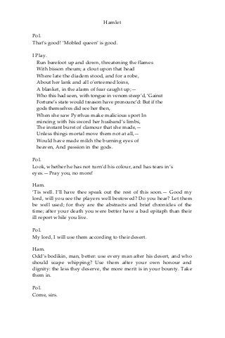 Hamlet
Pol.
That’s good! ‘Mobled queen’ is good.
I Play.
Run barefoot up and down, threatening the flames
With bisson rheum; a clout upon that head
Where late the diadem stood, and for a robe,
About her lank and all o’erteemed loins,
A blanket, in the alarm of fear caught up;—
Who this had seen, with tongue in venom steep’d, ‘Gainst
Fortune’s state would treason have pronounc’d: But if the
gods themselves did see her then,
When she saw Pyrrhus make malicious sport In
mincing with his sword her husband’s limbs,
The instant burst of clamour that she made,—
Unless things mortal move them not at all,—
Would have made milch the burning eyes of
heaven, And passion in the gods.
Pol.
Look, whether he has not turn’d his colour, and has tears in’s
eyes.—Pray you, no more!
Ham.
‘Tis well. I’ll have thee speak out the rest of this soon.— Good my
lord, will you see the players well bestowed? Do you hear? Let them
be well used; for they are the abstracts and brief chronicles of the
time; after your death you were better have a bad epitaph than their
ill report while you live.
Pol.
My lord, I will use them according to their desert.
Ham.
Odd’s bodikin, man, better: use every man after his desert, and who
should scape whipping? Use them after your own honour and
dignity: the less they deserve, the more merit is in your bounty. Take
them in.
Pol.
Come, sirs.
 