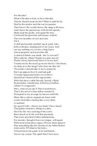 Hamlet
For Hecuba?
What’s Hecuba to him, or he to Hecuba,
That he should weep for her? What would he do,
Had he the motive and the cue for passion
That I have? He would drown the stage with tears
And cleave the general ear with horrid speech;
Make mad the guilty, and appal the free;
Confound the ignorant, and amaze, indeed,
The very faculties of eyes and ears.
Yet I,
A dull and muddy-mettled rascal, peak, Like
John-a-dreams, unpregnant of my cause, And
can say nothing; no, not for a king Upon
whose property and most dear life
A damn’d defeat was made. Am I a coward?
Who calls me villain? breaks my pate across?
Plucks off my beard and blows it in my face?
Tweaks me by the nose? gives me the lie i’ the throat
As deep as to the lungs? who does me this, ha?
‘Swounds, I should take it: for it cannot be
But I am pigeon-liver’d, and lack gall
To make oppression bitter; or ere this I
should have fatted all the region kites
With this slave’s offal: bloody, bawdy villain!
Remorseless, treacherous, lecherous, kindless
villain! O, vengeance!
Why, what an ass am I! This is most brave,
That I, the son of a dear father murder’d,
Prompted to my revenge by heaven and hell,
Must, like a whore, unpack my heart with
words And fall a-cursing like a very drab,
A scullion!
Fie upon’t! foh!—About, my brain! I have heard
That guilty creatures, sitting at a play,
Have by the very cunning of the scene
Been struck so to the soul that presently
They have proclaim’d their malefactions;
For murder, though it have no tongue, will speak
With most miraculous organ, I’ll have these players
Play something like the murder of my father Before
mine uncle: I’ll observe his looks;
I’ll tent him to the quick: if he but blench,
I know my course. The spirit that I have seen
 