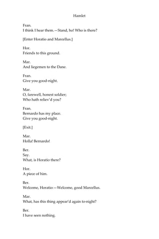 Hamlet
ACT I.
Scene I. Elsinore. A platform before the Castle.
[Francisco at his post. Enter to him Bernardo.]
Ber.
Who’s there?
Fran.
Nay, answer me: stand, and unfold yourself.
Ber.
Long live the king!
Fran.
Bernardo?
Ber.
He.
Fran.
You come most carefully upon your hour.
Ber.
‘Tis now struck twelve. Get thee to bed, Francisco.
Fran.
For this relief much thanks: ‘tis bitter cold,
And I am sick at heart.
Ber.
Have you had quiet guard?
Fran.
Not a mouse stirring.
Ber.
Well, good night.
If you do meet Horatio and Marcellus,
The rivals of my watch, bid them make haste.
 