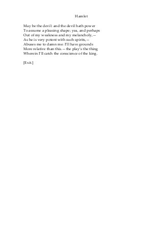 Hamlet
May be the devil: and the devil hath power
To assume a pleasing shape; yea, and perhaps
Out of my weakness and my melancholy,—
As he is very potent with such spirits,—
Abuses me to damn me: I’ll have grounds
More relative than this.—the play’s the thing
Wherein I’ll catch the conscience of the king.
[Exit.]
 