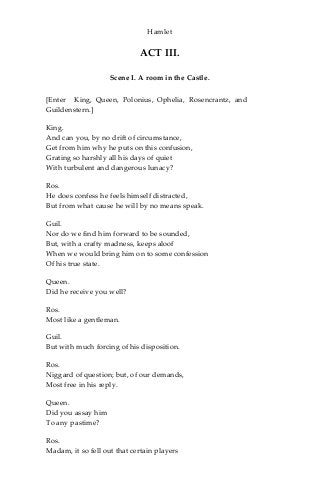 Hamlet
ACT III.
Scene I. A room in the Castle.
[Enter King, Queen, Polonius, Ophelia, Rosencrantz, and
Guildenstern.]
King.
And can you, by no drift of circumstance,
Get from him why he puts on this confusion,
Grating so harshly all his days of quiet
With turbulent and dangerous lunacy?
Ros.
He does confess he feels himself distracted,
But from what cause he will by no means speak.
Guil.
Nor do we find him forward to be sounded,
But, with a crafty madness, keeps aloof
When we would bring him on to some confession
Of his true state.
Queen.
Did he receive you well?
Ros.
Most like a gentleman.
Guil.
But with much forcing of his disposition.
Ros.
Niggard of question; but, of our demands,
Most free in his reply.
Queen.
Did you assay him
To any pastime?
Ros.
Madam, it so fell out that certain players
 