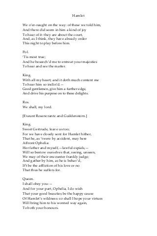 Hamlet
We o’er-raught on the way: of these we told him,
And there did seem in him a kind of joy
To hear of it: they are about the court,
And, as I think, they have already order
This night to play before him.
Pol.
‘Tis most true;
And he beseech’d me to entreat your majesties
To hear and see the matter.
King.
With all my heart; and it doth much content me
To hear him so inclin’d.—
Good gentlemen, give him a further edge,
And drive his purpose on to these delights.
Ros.
We shall, my lord.
[Exeunt Rosencrantz and Guildenstern.]
King.
Sweet Gertrude, leave us too;
For we have closely sent for Hamlet hither,
That he, as ‘twere by accident, may here
Affront Ophelia:
Her father and myself,—lawful espials,—
Will so bestow ourselves that, seeing, unseen,
We may of their encounter frankly judge;
And gather by him, as he is behav’d,
If’t be the affliction of his love or no
That thus he suffers for.
Queen.
I shall obey you:—
And for your part, Ophelia, I do wish
That your good beauties be the happy cause
Of Hamlet’s wildness: so shall I hope your virtues
Will bring him to his wonted way again,
To both your honours.
 