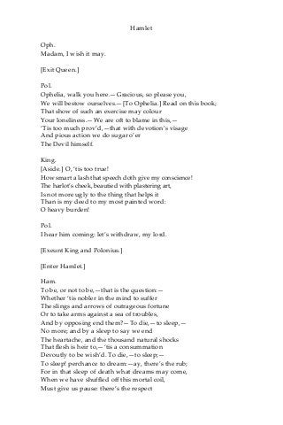 Hamlet
Oph.
Madam, I wish it may.
[Exit Queen.]
Pol.
Ophelia, walk you here.—Gracious, so please you,
We will bestow ourselves.—[To Ophelia.] Read on this book;
That show of such an exercise may colour
Your loneliness.—We are oft to blame in this,—
‘Tis too much prov’d,—that with devotion’s visage
And pious action we do sugar o’er
The Devil himself.
King.
[Aside.] O, ‘tis too true!
How smart a lash that speech doth give my conscience!
The harlot’s cheek, beautied with plastering art,
Is not more ugly to the thing that helps it
Than is my deed to my most painted word:
O heavy burden!
Pol.
I hear him coming: let’s withdraw, my lord.
[Exeunt King and Polonius.]
[Enter Hamlet.]
Ham.
To be, or not to be,—that is the question:—
Whether ‘tis nobler in the mind to suffer
The slings and arrows of outrageous fortune
Or to take arms against a sea of troubles,
And by opposing end them?—To die,—to sleep,—
No more; and by a sleep to say we end
The heartache, and the thousand natural shocks
That flesh is heir to,—‘tis a consummation
Devoutly to be wish’d. To die,—to sleep;—
To sleep! perchance to dream:—ay, there’s the rub;
For in that sleep of death what dreams may come,
When we have shuffled off this mortal coil,
Must give us pause: there’s the respect
 