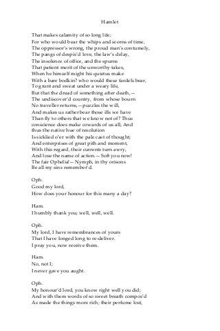 Hamlet
That makes calamity of so long life;
For who would bear the whips and scorns of time,
The oppressor’s wrong, the proud man’s contumely,
The pangs of despis’d love, the law’s delay,
The insolence of office, and the spurns
That patient merit of the unworthy takes,
When he himself might his quietus make
With a bare bodkin? who would these fardels bear,
To grunt and sweat under a weary life,
But that the dread of something after death,—
The undiscover’d country, from whose bourn
No traveller returns,—puzzles the will,
And makes us rather bear those ills we have
Than fly to others that we know not of? Thus
conscience does make cowards of us all; And
thus the native hue of resolution
Is sicklied o’er with the pale cast of thought;
And enterprises of great pith and moment,
With this regard, their currents turn awry,
And lose the name of action.—Soft you now!
The fair Ophelia!—Nymph, in thy orisons
Be all my sins remember’d.
Oph.
Good my lord,
How does your honour for this many a day?
Ham.
I humbly thank you; well, well, well.
Oph.
My lord, I have remembrances of yours
That I have longed long to re-deliver.
I pray you, now receive them.
Ham.
No, not I;
I never gave you aught.
Oph.
My honour’d lord, you know right well you did;
And with them words of so sweet breath compos’d
As made the things more rich; their perfume lost,
 