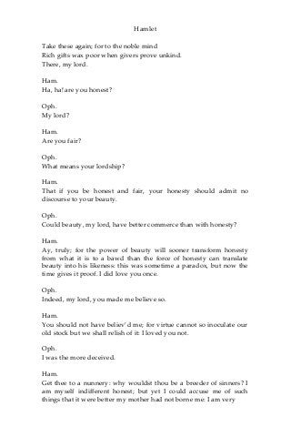 Hamlet
Take these again; for to the noble mind
Rich gifts wax poor when givers prove unkind.
There, my lord.
Ham.
Ha, ha! are you honest?
Oph.
My lord?
Ham.
Are you fair?
Oph.
What means your lordship?
Ham.
That if you be honest and fair, your honesty should admit no
discourse to your beauty.
Oph.
Could beauty, my lord, have better commerce than with honesty?
Ham.
Ay, truly; for the power of beauty will sooner transform honesty
from what it is to a bawd than the force of honesty can translate
beauty into his likeness: this was sometime a paradox, but now the
time gives it proof. I did love you once.
Oph.
Indeed, my lord, you made me believe so.
Ham.
You should not have believ’d me; for virtue cannot so inoculate our
old stock but we shall relish of it: I loved you not.
Oph.
I was the more deceived.
Ham.
Get thee to a nunnery: why wouldst thou be a breeder of sinners? I
am myself indifferent honest; but yet I could accuse me of such
things that it were better my mother had not borne me: I am very
 