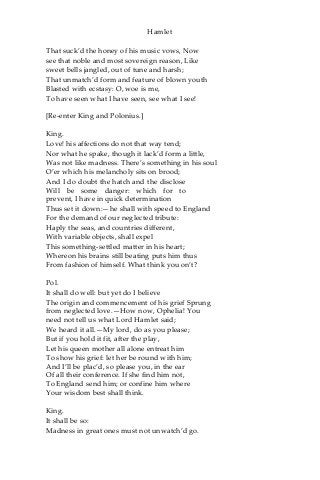 Hamlet
That suck’d the honey of his music vows, Now
see that noble and most sovereign reason, Like
sweet bells jangled, out of tune and harsh;
That unmatch’d form and feature of blown youth
Blasted with ecstasy: O, woe is me,
To have seen what I have seen, see what I see!
[Re-enter King and Polonius.]
King.
Love! his affections do not that way tend;
Nor what he spake, though it lack’d form a little,
Was not like madness. There’s something in his soul
O’er which his melancholy sits on brood;
And I do doubt the hatch and the disclose
Will be some danger: which for to
prevent, I have in quick determination
Thus set it down:—he shall with speed to England
For the demand of our neglected tribute:
Haply the seas, and countries different,
With variable objects, shall expel
This something-settled matter in his heart;
Whereon his brains still beating puts him thus
From fashion of himself. What think you on’t?
Pol.
It shall do well: but yet do I believe
The origin and commencement of his grief Sprung
from neglected love.—How now, Ophelia! You
need not tell us what Lord Hamlet said;
We heard it all.—My lord, do as you please;
But if you hold it fit, after the play,
Let his queen mother all alone entreat him
To show his grief: let her be round with him;
And I’ll be plac’d, so please you, in the ear
Of all their conference. If she find him not,
To England send him; or confine him where
Your wisdom best shall think.
King.
It shall be so:
Madness in great ones must not unwatch’d go.
 