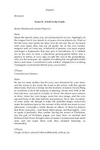 Hamlet
[Exeunt.]
Scene II. A hall in the Castle.
[Enter Hamlet and cartain Players.]
Ham.
Speak the speech, I pray you, as I pronounced it to you, trippingly on
the tongue: but if you mouth it, as many of your players do, I had as
lief the town crier spoke my lines. Nor do not saw the air too much
with your hand, thus, but use all gently: for in the very torrent,
tempest, and, as I may say, whirlwind of passion, you must acquire
and beget a temperance that may give it smoothness. O, it offends
me to the soul, to hear a robustious periwig-pated fellow tear a
passion to tatters, to very rags, to split the cars of the groundlings,
who, for the most part, are capable of nothing but inexplicable dumb
shows and noise: I would have such a fellow whipped for o’erdoing
Termagant; it out-herods Herod: pray you avoid it.
I Player.
I warrant your honour.
Ham.
Be not too tame neither; but let your own discretion be your tutor:
suit the action to the word, the word to the action; with this special
observance, that you o’erstep not the modesty of nature: for anything
so overdone is from the purpose of playing, whose end, both at the
first and now, was and is, to hold, as ‘twere, the mirror up to nature;
to show virtue her own image, scorn her own image, and the very
age and body of the time hisform and pressure. Now, this overdone,
or come tardy off, though it make the unskilful laugh, cannot but
make the judicious grieve; the censure of the which one must in your
allowance, o’erweigh a whole theatre of others. O, there be players
that Ihave seen play,—and heard others praise, and that highly,—not
to speak it profanely, that, neither having the accent of Christians,
nor the gait of Christian, pagan, nor man, have so strutted and
bellowed that I have thought some of nature’s journeymen had made
men, and not made them well, they imitated humanity so
abominably.
I Player.
I hope we have reform’d that indifferently with us, sir.
 