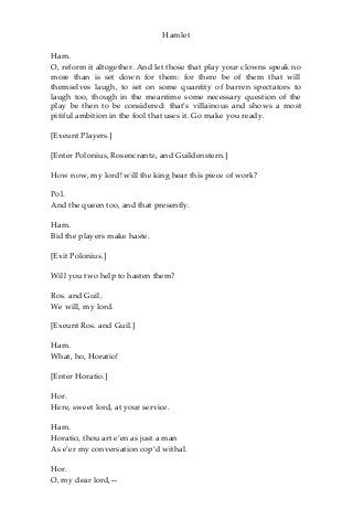 Hamlet
Ham.
O, reform it altogether. And let those that play your clowns speak no
more than is set down for them: for there be of them that will
themselves laugh, to set on some quantity of barren spectators to
laugh too, though in the meantime some necessary question of the
play be then to be considered: that’s villainous and shows a most
pitiful ambition in the fool that uses it. Go make you ready.
[Exeunt Players.]
[Enter Polonius, Rosencrantz, and Guildenstern.]
How now, my lord! will the king hear this piece of work?
Pol.
And the queen too, and that presently.
Ham.
Bid the players make haste.
[Exit Polonius.]
Will you two help to hasten them?
Ros. and Guil.
We will, my lord.
[Exeunt Ros. and Guil.]
Ham.
What, ho, Horatio!
[Enter Horatio.]
Hor.
Here, sweet lord, at your service.
Ham.
Horatio, thou art e’en as just a man
As e’er my conversation cop’d withal.
Hor.
O, my dear lord,—
 