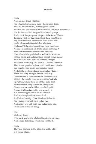 Hamlet
Ham.
Nay, do not think I flatter;
For what advancement may I hope from thee,
That no revenue hast, but thy good spirits,
To feed and clothe thee? Why should the poor be flatter’d?
No, let the candied tongue lick absurd pomp;
And crook the pregnant hinges of the knee Where
thrift may follow fawning. Dost thou hear? Since
my dear soul was mistress of her choice, And
could of men distinguish, her election
Hath seal’d thee for herself: for thou hast been
As one, in suffering all, that suffers nothing; A
man that Fortune’s buffets and rewards
Hast ta’en with equal thanks: and bles’d are those
Whose blood and judgment are so well commingled
That they are not a pipe for Fortune’s finger
To sound what stop she please. Give me that man
That is not passion’s slave, and I will wear him In
my heart’s core, ay, in my heart of heart,
As I do thee.—Something too much of this.—
There is a play to-night before the king;
One scene of it comes near the circumstance,
Which I have told thee, of my father’s death:
I pr’ythee, when thou see’st that act a-foot,
Even with the very comment of thy soul
Observe mine uncle: if his occulted guilt
Do not itself unkennel in one speech, It
is a damned ghost that we have seen;
And my imaginations are as foul
As Vulcan’s stithy. Give him heedful note;
For I mine eyes will rivet to his face;
And, after, we will both our judgments join
In censure of his seeming.
Hor.
Well, my lord:
If he steal aught the whilst this play is playing,
And scape detecting, I will pay the theft.
Ham.
They are coming to the play. I must be idle:
Get you a place.
 