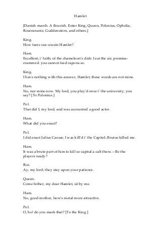 Hamlet
[Danish march. A flourish. Enter King, Queen, Polonius, Ophelia,
Rosencrantz, Guildenstern, and others.]
King.
How fares our cousin Hamlet?
Ham.
Excellent, i’ faith; of the chameleon’s dish: I eat the air, promise-
crammed: you cannot feed capons so.
King.
I have nothing with this answer, Hamlet; these words are not mine.
Ham.
No, nor mine now. My lord, you play’d once i’ the university, you
say? [To Polonius.]
Pol.
That did I, my lord, and was accounted a good actor.
Ham.
What did you enact?
Pol.
I did enact Julius Caesar; I was kill’d i’ the Capitol; Brutus killed me.
Ham.
It was a brute part of him to kill so capital a calf there.—Be the
players ready?
Ros.
Ay, my lord; they stay upon your patience.
Queen.
Come hither, my dear Hamlet, sit by me.
Ham.
No, good mother, here’s metal more attractive.
Pol.
O, ho! do you mark that? [To the King.]
 