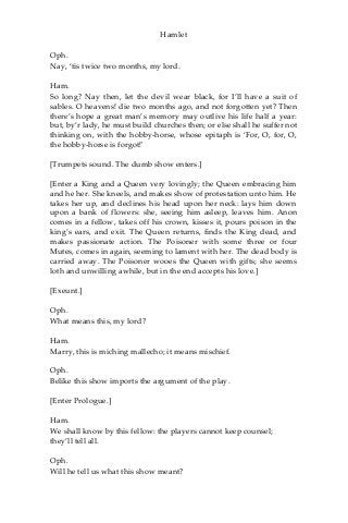 Hamlet
Oph.
Nay, ‘tis twice two months, my lord.
Ham.
So long? Nay then, let the devil wear black, for I’ll have a suit of
sables. O heavens! die two months ago, and not forgotten yet? Then
there’s hope a great man’s memory may outlive his life half a year:
but, by’r lady, he must build churches then; or else shall he suffer not
thinking on, with the hobby-horse, whose epitaph is ‘For, O, for, O,
the hobby-horse is forgot!'
[Trumpets sound. The dumb show enters.]
[Enter a King and a Queen very lovingly; the Queen embracing him
and he her. She kneels, and makes show of protestation unto him. He
takes her up, and declines his head upon her neck: lays him down
upon a bank of flowers: she, seeing him asleep, leaves him. Anon
comes in a fellow, takes off his crown, kisses it, pours poison in the
king’s ears, and exit. The Queen returns, finds the King dead, and
makes passionate action. The Poisoner with some three or four
Mutes, comes in again, seeming to lament with her. The dead body is
carried away. The Poisoner wooes the Queen with gifts; she seems
loth and unwilling awhile, but in the end accepts his love.]
[Exeunt.]
Oph.
What means this, my lord?
Ham.
Marry, this is miching mallecho; it means mischief.
Oph.
Belike this show imports the argument of the play.
[Enter Prologue.]
Ham.
We shall know by this fellow: the players cannot keep counsel;
they’ll tell all.
Oph.
Will he tell us what this show meant?
 