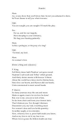 Hamlet
Ham.
Ay, or any show that you’ll show him: be not you ashamed to show,
he’ll not shame to tell you what it means.
Oph.
You are naught, you are naught: I’ll mark the play.
Pro.
For us, and for our tragedy,
Here stooping to your clemency,
We beg your hearing patiently.
Ham.
Is this a prologue, or the posy of a ring?
Oph.
‘Tis brief, my lord.
Ham.
As woman’s love.
[Enter a King and a Queen.]
P. King.
Full thirty times hath Phoebus’ cart gone round
Neptune’s salt wash and Tellus’ orbed ground,
And thirty dozen moons with borrow’d sheen
About the world have times twelve thirties been,
Since love our hearts, and Hymen did our hands,
Unite commutual in most sacred bands.
P. Queen.
So many journeys may the sun and moon
Make us again count o’er ere love be done!
But, woe is me, you are so sick of late,
So far from cheer and from your former state.
That I distrust you. Yet, though I distrust,
Discomfort you, my lord, it nothing must:
For women’s fear and love holds quantity;
In neither aught, or in extremity.
Now, what my love is, proof hath made you know;
And as my love is siz’d, my fear is so:
Where love is great, the littlest doubts are fear;
 