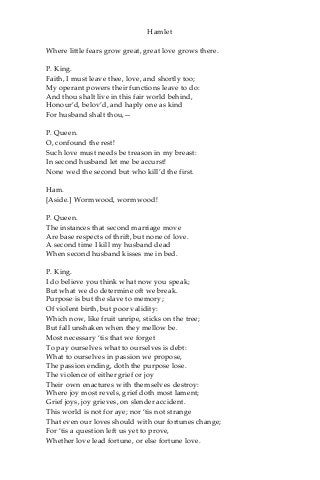 Hamlet
Where little fears grow great, great love grows there.
P. King.
Faith, I must leave thee, love, and shortly too;
My operant powers their functions leave to do:
And thou shalt live in this fair world behind,
Honour’d, belov’d, and haply one as kind
For husband shalt thou,—
P. Queen.
O, confound the rest!
Such love must needs be treason in my breast:
In second husband let me be accurst!
None wed the second but who kill’d the first.
Ham.
[Aside.] Wormwood, wormwood!
P. Queen.
The instances that second marriage move
Are base respects of thrift, but none of love.
A second time I kill my husband dead
When second husband kisses me in bed.
P. King.
I do believe you think what now you speak;
But what we do determine oft we break.
Purpose is but the slave to memory;
Of violent birth, but poor validity:
Which now, like fruit unripe, sticks on the tree;
But fall unshaken when they mellow be.
Most necessary ‘tis that we forget
To pay ourselves what to ourselves is debt:
What to ourselves in passion we propose,
The passion ending, doth the purpose lose.
The violence of either grief or joy
Their own enactures with themselves destroy:
Where joy most revels, grief doth most lament;
Grief joys, joy grieves, on slender accident.
This world is not for aye; nor ‘tis not strange
That even our loves should with our fortunes change;
For ‘tis a question left us yet to prove,
Whether love lead fortune, or else fortune love.
 