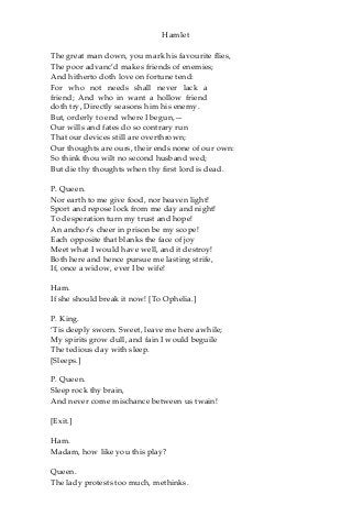 Hamlet
The great man down, you mark his favourite flies,
The poor advanc’d makes friends of enemies;
And hitherto doth love on fortune tend:
For who not needs shall never lack a
friend; And who in want a hollow friend
doth try, Directly seasons him his enemy.
But, orderly to end where I begun,—
Our wills and fates do so contrary run
That our devices still are overthrown;
Our thoughts are ours, their ends none of our own:
So think thou wilt no second husband wed;
But die thy thoughts when thy first lord is dead.
P. Queen.
Nor earth to me give food, nor heaven light!
Sport and repose lock from me day and night!
To desperation turn my trust and hope!
An anchor’s cheer in prison be my scope!
Each opposite that blanks the face of joy
Meet what I would have well, and it destroy!
Both here and hence pursue me lasting strife,
If, once a widow, ever I be wife!
Ham.
If she should break it now! [To Ophelia.]
P. King.
‘Tis deeply sworn. Sweet, leave me here awhile;
My spirits grow dull, and fain I would beguile
The tedious day with sleep.
[Sleeps.]
P. Queen.
Sleep rock thy brain,
And never come mischance between us twain!
[Exit.]
Ham.
Madam, how like you this play?
Queen.
The lady protests too much, methinks.
 