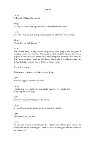 Hamlet
Ham.
O, but she’ll keep her word.
King.
Have you heard the argument? Is there no offence in’t?
Ham.
No, no! They do but jest, poison in jest; no offence i’ the world.
King.
What do you call the play?
Ham.
The Mouse-trap. Marry, how? Tropically. This play is the image of a
murder done in Vienna: Gonzago is the duke’s name; his wife,
Baptista: you shall see anon; ‘tis a knavish piece of work: but what o’
that? your majesty, and we that have free souls, it touches us not: let
the gall’d jade wince; our withers are unwrung.
[Enter Lucianus.]
This is one Lucianus, nephew to the King.
Oph.
You are a good chorus, my lord.
Ham.
I could interpret between you and your love, if I could see
the puppets dallying.
Oph.
You are keen, my lord, you are keen.
Ham.
It would cost you a groaning to take off my edge.
Oph.
Still better, and worse.
Ham.
So you must take your husbands.—Begin, murderer; pox, leave thy
damnable faces, and begin. Come:—‘The croaking raven doth bellow
for revenge.'
 
