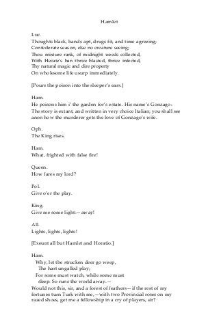 Hamlet
Luc.
Thoughts black, hands apt, drugs fit, and time agreeing;
Confederate season, else no creature seeing;
Thou mixture rank, of midnight weeds collected,
With Hecate’s ban thrice blasted, thrice infected,
Thy natural magic and dire property
On wholesome life usurp immediately.
[Pours the poison into the sleeper’s ears.]
Ham.
He poisons him i’ the garden for’s estate. His name’s Gonzago:
The story is extant, and written in very choice Italian; you shall see
anon how the murderer gets the love of Gonzago’s wife.
Oph.
The King rises.
Ham.
What, frighted with false fire!
Queen.
How fares my lord?
Pol.
Give o’er the play.
King.
Give me some light:—away!
All.
Lights, lights, lights!
[Exeunt all but Hamlet and Horatio.]
Ham.
Why, let the strucken deer go weep,
The hart ungalled play;
For some must watch, while some must
sleep: So runs the world away.—
Would not this, sir, and a forest of feathers—if the rest of my
fortunes turn Turk with me,—with two Provincial roses on my
razed shoes, get me a fellowship in a cry of players, sir?
 