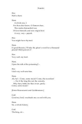 Hamlet
Hor.
Half a share.
Ham.
A whole one, I.
For thou dost know, O Damon dear,
This realm dismantled was
Of Jove himself; and now reigns here
A very, very—pajock.
Hor.
You might have rhymed.
Ham.
O good Horatio, I’ll take the ghost’s word for a thousand
pound! Didst perceive?
Hor.
Very well, my lord.
Ham.
Upon the talk of the poisoning?—
Hor.
I did very well note him.
Ham.
Ah, ha!—Come, some music! Come, the recorders!
— For if the king like not the comedy,
Why then, belike he likes it not, perdy.
Come, some music!
[Enter Rosencrantz and Guildenstern.]
Guil.
Good my lord, vouchsafe me a word with you.
Ham.
Sir, a whole history.
Guil.
The king, sir—
 