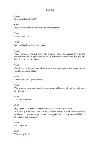 Hamlet
Ham.
Ay, sir, what of him?
Guil.
Is, in his retirement, marvellous distempered.
Ham.
With drink, sir?
Guil.
No, my lord; rather with choler.
Ham.
Your wisdom should show itself more richer to signify this to the
doctor; for me to put him to his purgation would perhaps plunge
him into far more choler.
Guil.
Good my lord, put your discourse into some frame, and start not so
wildly from my affair.
Ham.
I am tame, sir:—pronounce.
Guil.
The queen, your mother, in most great affliction of spirit, hath sent
me to you.
Ham.
You are welcome.
Guil.
Nay, good my lord, this courtesy is not of the right breed.
If it shall please you to make me a wholesome answer, I will do your
mother’s commandment: if not, your pardon and my return shall be
the end of my business.
Ham.
Sir, I cannot.
Guil.
What, my lord?
 