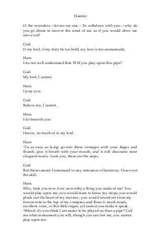 Hamlet
O, the recorders:—let me see one.—To withdraw with you:—why do
you go about to recover the wind of me, as if you would drive me
into a toil?
Guil.
O my lord, if my duty be too bold, my love is too unmannerly.
Ham.
I do not well understand that. Will you play upon this pipe?
Guil.
My lord, I cannot.
Ham.
I pray you.
Guil.
Believe me, I cannot.
Ham.
I do beseech you.
Guil.
I know, no touch of it, my lord.
Ham.
‘Tis as easy as lying: govern these ventages with your finger and
thumb, give it breath with your mouth, and it will discourse most
eloquent music. Look you, these are the stops.
Guil.
But these cannot I command to any utterance of harmony; I have not
the skill.
Ham.
Why, look you now, how unworthy a thing you make of me! You
would play upon me; you would seem to know my stops; you would
pluck out the heart of my mystery; you would sound me from my
lowest note to the top of my compass; and there is much music,
excellent voice, in this little organ, yet cannot you make it speak.
‘Sblood, do you think I am easier to be played on than a pipe? Call
me what instrument you will, though you can fret me, you cannot
play upon me.
 