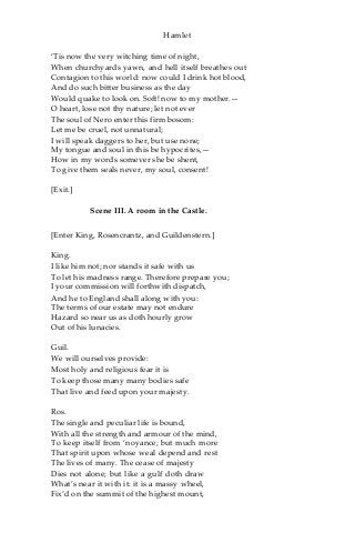 Hamlet
‘Tis now the very witching time of night,
When churchyards yawn, and hell itself breathes out
Contagion to this world: now could I drink hot blood,
And do such bitter business as the day
Would quake to look on. Soft! now to my mother.—
O heart, lose not thy nature; let not ever
The soul of Nero enter this firm bosom:
Let me be cruel, not unnatural;
I will speak daggers to her, but use none;
My tongue and soul in this be hypocrites,—
How in my words somever she be shent,
To give them seals never, my soul, consent!
[Exit.]
Scene III. A room in the Castle.
[Enter King, Rosencrantz, and Guildenstern.]
King.
I like him not; nor stands it safe with us
To let his madness range. Therefore prepare you;
I your commission will forthwith dispatch,
And he to England shall along with you:
The terms of our estate may not endure
Hazard so near us as doth hourly grow
Out of his lunacies.
Guil.
We will ourselves provide:
Most holy and religious fear it is
To keep those many many bodies safe
That live and feed upon your majesty.
Ros.
The single and peculiar life is bound,
With all the strength and armour of the mind,
To keep itself from ‘noyance; but much more
That spirit upon whose weal depend and rest
The lives of many. The cease of majesty
Dies not alone; but like a gulf doth draw
What’s near it with it: it is a massy wheel,
Fix’d on the summit of the highest mount,
 
