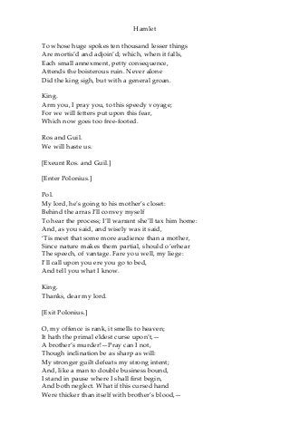 Hamlet
To whose huge spokes ten thousand lesser things
Are mortis’d and adjoin’d; which, when it falls,
Each small annexment, petty consequence,
Attends the boisterous ruin. Never alone
Did the king sigh, but with a general groan.
King.
Arm you, I pray you, to this speedy voyage;
For we will fetters put upon this fear,
Which now goes too free-footed.
Ros and Guil.
We will haste us.
[Exeunt Ros. and Guil.]
[Enter Polonius.]
Pol.
My lord, he’s going to his mother’s closet:
Behind the arras I’ll convey myself
To hear the process; I’ll warrant she’ll tax him home:
And, as you said, and wisely was it said,
‘Tis meet that some more audience than a mother,
Since nature makes them partial, should o’erhear
The speech, of vantage. Fare you well, my liege:
I’ll call upon you ere you go to bed,
And tell you what I know.
King.
Thanks, dear my lord.
[Exit Polonius.]
O, my offence is rank, it smells to heaven;
It hath the primal eldest curse upon’t,—
A brother’s murder!—Pray can I not,
Though inclination be as sharp as will:
My stronger guilt defeats my strong intent;
And, like a man to double business bound,
I stand in pause where I shall first begin,
And both neglect. What if this cursed hand
Were thicker than itself with brother’s blood,—
 