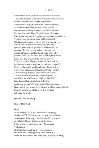 Hamlet
Is there not rain enough in the sweet heavens
To wash it white as snow? Whereto serves mercy
But to confront the visage of offence?
And what’s in prayer but this twofold force,
— To be forestalled ere we come to fall,
Or pardon’d being down? Then I’ll look up;
My fault is past. But, O, what form of prayer
Can serve my turn? Forgive me my foul murder!—
That cannot be; since I am still possess’d
Of those effects for which I did the murder,—
My crown, mine own ambition, and my
queen. May one be pardon’d and retain the
offence? In the corrupted currents of this
world Offence’s gilded hand may shove by
justice; And oft ‘tis seen the wicked prize itself
Buys out the law; but ‘tis not so above;
There is no shuffling;—there the action lies
In his true nature; and we ourselves compell’d,
Even to the teeth and forehead of our faults,
To give in evidence. What then? what rests?
Try what repentance can: what can it not?
Yet what can it when one cannot repent? O
wretched state! O bosom black as death! O
limed soul, that, struggling to be free,
Art more engag’d! Help, angels! Make assay:
Bow, stubborn knees; and, heart, with strings of steel,
Be soft as sinews of the new-born babe!
All may be well.
[Retires and kneels.]
[Enter Hamlet.]
Ham.
Now might I do it pat, now he is praying;
And now I’ll do’t;—and so he goes to heaven;
And so am I reveng’d.—that would be scann’d:
A villain kills my father; and for that,
I, his sole son, do this same villain send
To heaven.
O, this is hire and salary, not revenge.
He took my father grossly, full of bread;
With all his crimes broad blown, as flush as May;
 