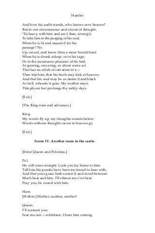 Hamlet
And how his audit stands, who knows save heaven?
But in our circumstance and course of thought,
‘Tis heavy with him: and am I, then, reveng’d,
To take him in the purging of his soul,
When he is fit and season’d for his
passage? No.
Up, sword, and know thou a more horrid hent:
When he is drunk asleep; or in his rage;
Or in the incestuous pleasure of his bed;
At gaming, swearing; or about some act
That has no relish of salvation in’t;—
Then trip him, that his heels may kick at heaven;
And that his soul may be as damn’d and black
As hell, whereto it goes. My mother stays:
This physic but prolongs thy sickly days.
[Exit.]
[The King rises and advances.]
King.
My words fly up, my thoughts remain below:
Words without thoughts never to heaven go.
[Exit.]
Scene IV. Another room in the castle.
[Enter Queen and Polonius.]
Pol.
He will come straight. Look you lay home to him:
Tell him his pranks have been too broad to bear with,
And that your grace hath screen’d and stood between
Much heat and him. I’ll silence me e’en here.
Pray you, be round with him.
Ham.
[Within.] Mother, mother, mother!
Queen.
I’ll warrant you:
Fear me not:—withdraw; I hear him coming.
 