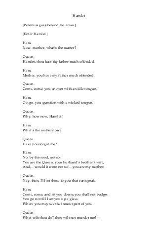 Hamlet
[Polonius goes behind the arras.]
[Enter Hamlet.]
Ham.
Now, mother, what’s the matter?
Queen.
Hamlet, thou hast thy father much offended.
Ham.
Mother, you have my father much offended.
Queen.
Come, come, you answer with an idle tongue.
Ham.
Go, go, you question with a wicked tongue.
Queen.
Why, how now, Hamlet!
Ham.
What’s the matter now?
Queen.
Have you forgot me?
Ham.
No, by the rood, not so:
You are the Queen, your husband’s brother’s wife,
And,—would it were not so!—you are my mother.
Queen.
Nay, then, I’ll set those to you that can speak.
Ham.
Come, come, and sit you down; you shall not budge;
You go not till I set you up a glass
Where you may see the inmost part of you.
Queen.
What wilt thou do? thou wilt not murder me?—
 
