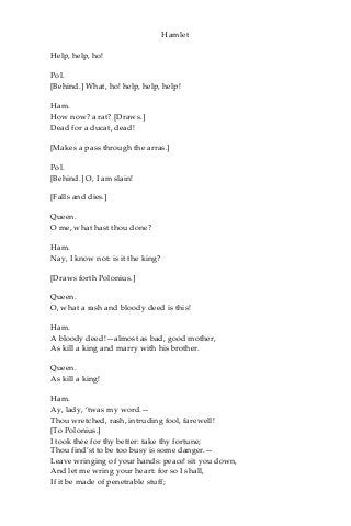 Hamlet
Help, help, ho!
Pol.
[Behind.] What, ho! help, help, help!
Ham.
How now? a rat? [Draws.]
Dead for a ducat, dead!
[Makes a pass through the arras.]
Pol.
[Behind.] O, I am slain!
[Falls and dies.]
Queen.
O me, what hast thou done?
Ham.
Nay, I know not: is it the king?
[Draws forth Polonius.]
Queen.
O, what a rash and bloody deed is this!
Ham.
A bloody deed!—almost as bad, good mother,
As kill a king and marry with his brother.
Queen.
As kill a king!
Ham.
Ay, lady, ‘twas my word.—
Thou wretched, rash, intruding fool, farewell!
[To Polonius.]
I took thee for thy better: take thy fortune;
Thou find’st to be too busy is some danger.—
Leave wringing of your hands: peace! sit you down,
And let me wring your heart: for so I shall,
If it be made of penetrable stuff;
 