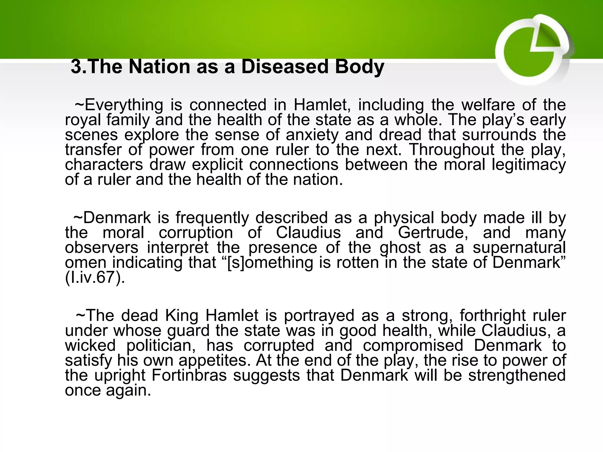 3.The Nation as a Diseased Body
~Everything is connected in Hamlet, including the welfare of the
royal family and the health of the state as a whole. The play’s early
scenes explore the sense of anxiety and dread that surrounds the
transfer of power from one ruler to the next. Throughout the play,
characters draw explicit connections between the moral legitimacy
of a ruler and the health of the nation.
~Denmark is frequently described as a physical body made ill by
the moral corruption of Claudius and Gertrude, and many
observers interpret the presence of the ghost as a supernatural
omen indicating that “[s]omething is rotten in the state of Denmark”
(I.iv.67).
~The dead King Hamlet is portrayed as a strong, forthright ruler
under whose guard the state was in good health, while Claudius, a
wicked politician, has corrupted and compromised Denmark to
satisfy his own appetites. At the end of the play, the rise to power of
the upright Fortinbras suggests that Denmark will be strengthened
once again.
 