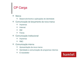 CP Carga

   Marca
        Desenvolvimento e aplicações de identidade
   Comunicação de lançamento da nova marca
        Imprensa
        Internet
        DM
        Feiras
   Comunicação institucional
        Imprensa
        R&C
   Comunicação interna
        Apresentação da nova marca
        Identidade e comunicação de programas internos
        E-newsletter
 