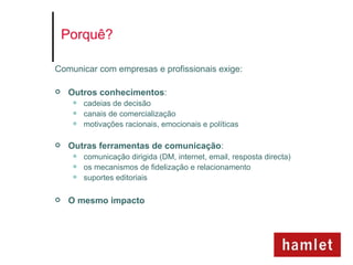 Porquê?

Comunicar com empresas e profissionais exige:

   Outros conhecimentos:
        cadeias de decisão
        canais de comercialização
        motivações racionais, emocionais e políticas

   Outras ferramentas de comunicação:
        comunicação dirigida (DM, internet, email, resposta directa)
        os mecanismos de fidelização e relacionamento
        suportes editoriais

   O mesmo impacto
 
