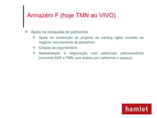 Armazém F (hoje TMN ao VIVO)

   Apoio na conquista de patrocínio
        Apoio na construção do projecto de naming rights (modelo de
         negócio, recrutamento de parceiros)
        Criação de argumentário
        Apresentação e negociação com potenciais patrocinadores
         (incluindo EDP e TMN, que acabou por patrocinar o espaço)
 