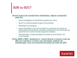B2B ou B2C?

Snock (marca de sanduíches embaladas, depois comprada
  pela GL)
   •   Apoio estratégico no marketing e gestão da marca
   •   Apoio na reestruturação da gama de produtos
   •   Redesign do packaging
   •   Apoio estratégico e de comunicação na conquista de canais de
       distribuição (conveniência, grandes superfícies) e na construção de
       parcerias com outras marcas (iogurtes, bebidas)
   •   Planeamento e implementação de acções promocionais e de
       comunicação.
Entre 2006 e 2007, ajudámos a marca Snock a crescer mais de
   40% em vendas e a entrar nas principais cadeias de
   distribuição, com um aumento de preço de mais de 20%
 