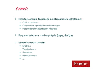 Como?

   Estrutura enxuta, focalizada no planeamento estratégico:
        Ouvir e perceber
        Diagnosticar o problema de comunicação
        Responder com abordagem integrada


   Pequena estrutura criativa própria (copy, design)

   Estrutura virtual versátil
        Criativos
        Webdesigners
        Jornalistas
        media planners
        …
 