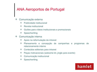 ANA Aeroportos de Portugal

   Comunicação externa
        Publicidade institucional
        Revista institucional
        Guiões para vídeos institucionais e promocionais
        Speechwriting
   Comunicação interna
        Apoio na reformulação da intranet
        Planeamento e concepção de campanhas e programas de
         relacionamento interno
        Conteúdos editoriais para intranet
        Peças motivacionais (welcome kit, jingle para evento)
        Comunicação institucional
        Speechwriting
 
