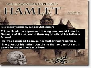 Prince Hamlet is depressed. Having summoned home to   
Denmark of the school in Germany to attend his father's
funeral.
He was surprised because his mother had remarried.
The ghost of his father complains that he cannot rest in
peace because it was murdered.
 
 Is a tragedy written by William Shakespeare
 