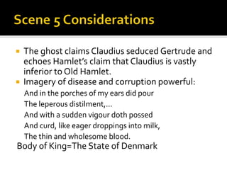  The ghost claims Claudius seduced Gertrude and
echoes Hamlet’s claim that Claudius is vastly
inferior to Old Hamlet.
 Imagery of disease and corruption powerful:
And in the porches of my ears did pour
The leperous distilment,…
And with a sudden vigour doth possed
And curd, like eager droppings into milk,
The thin and wholesome blood.
Body of King=The State of Denmark
 